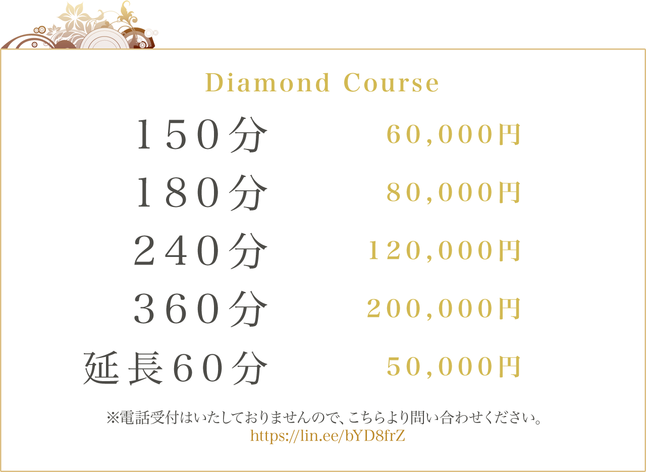 Diamond Course 150分:60000円 180分:80000円 240分:120000円 360分:200000円 延長60分:50000円 電話受付はいたしておりませんので、こちらより問い合わせください。https://lin.ee/bYD8frZ